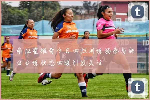 弗拉霍维奇今日回归训练场参与部分合练状态回暖引发关注
